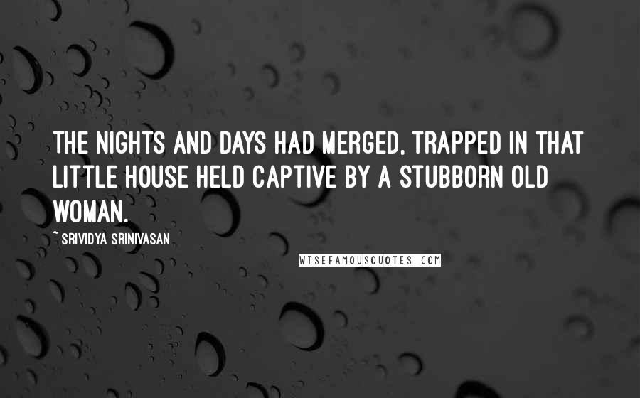 Srividya Srinivasan Quotes: The nights and days had merged, trapped in that little house held captive by a stubborn old woman.