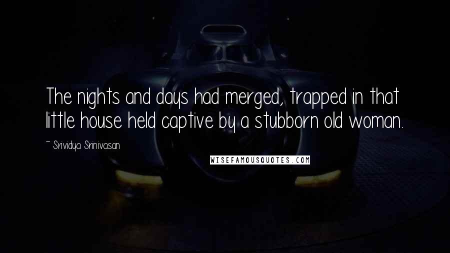 Srividya Srinivasan Quotes: The nights and days had merged, trapped in that little house held captive by a stubborn old woman.