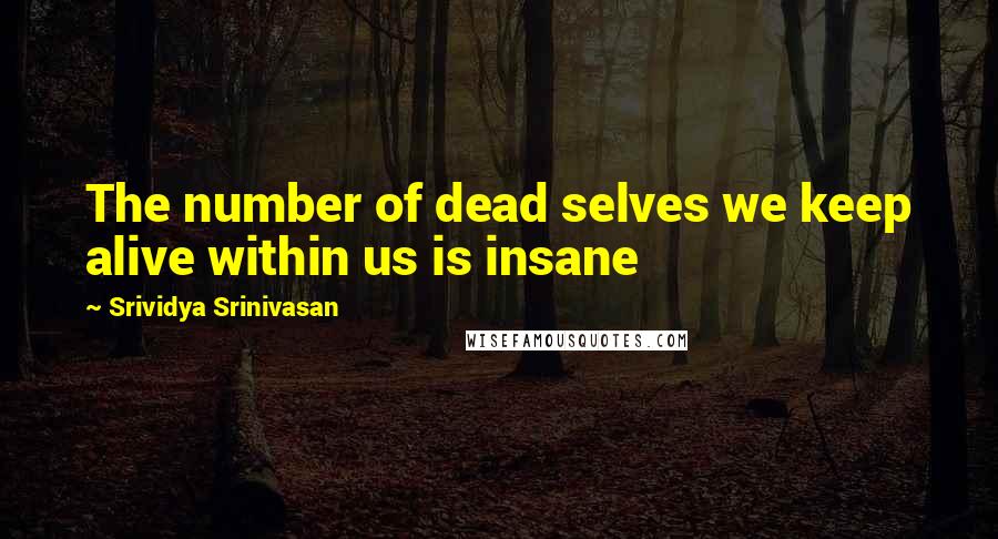 Srividya Srinivasan Quotes: The number of dead selves we keep alive within us is insane