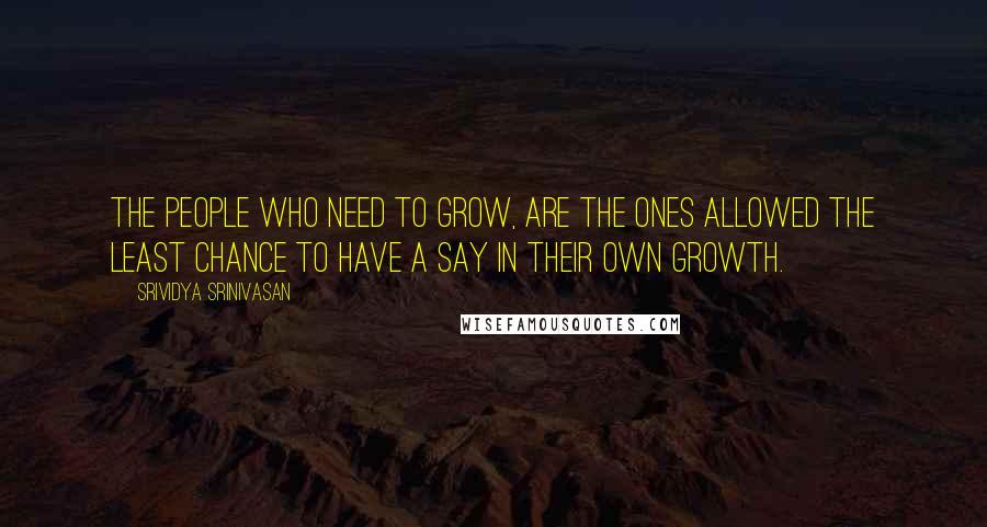 Srividya Srinivasan Quotes: The people who need to grow, are the ones allowed the least chance to have a say in their own growth.