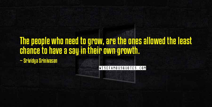 Srividya Srinivasan Quotes: The people who need to grow, are the ones allowed the least chance to have a say in their own growth.