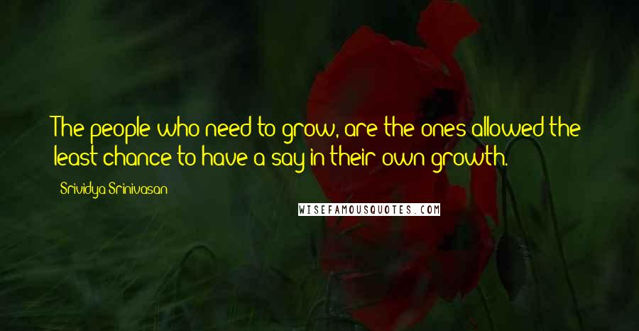 Srividya Srinivasan Quotes: The people who need to grow, are the ones allowed the least chance to have a say in their own growth.