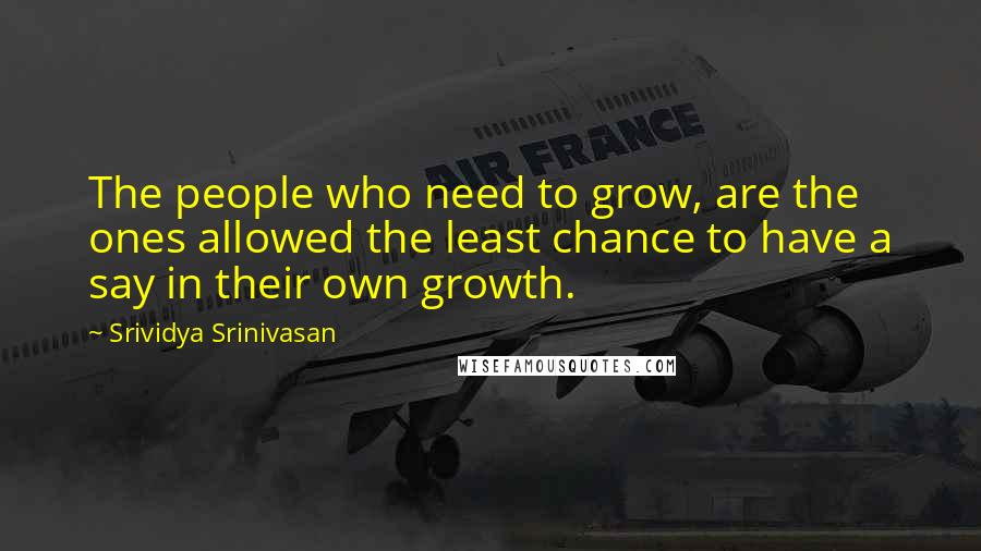 Srividya Srinivasan Quotes: The people who need to grow, are the ones allowed the least chance to have a say in their own growth.