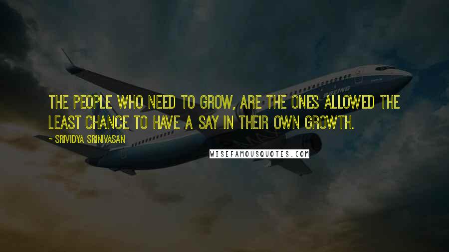 Srividya Srinivasan Quotes: The people who need to grow, are the ones allowed the least chance to have a say in their own growth.