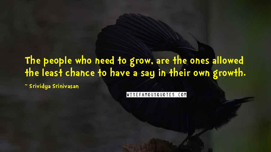 Srividya Srinivasan Quotes: The people who need to grow, are the ones allowed the least chance to have a say in their own growth.