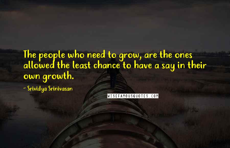 Srividya Srinivasan Quotes: The people who need to grow, are the ones allowed the least chance to have a say in their own growth.