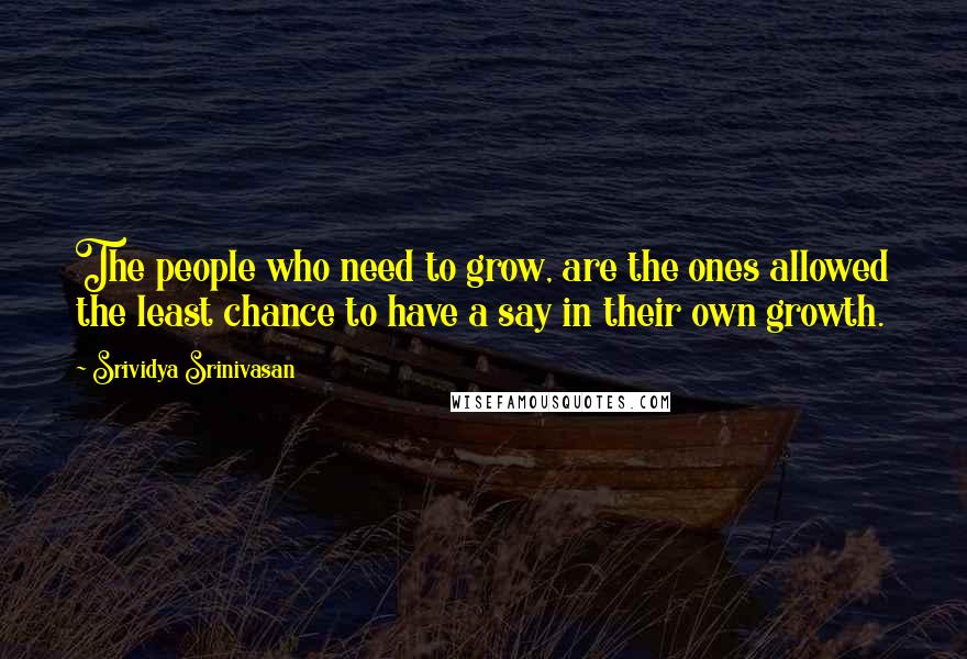 Srividya Srinivasan Quotes: The people who need to grow, are the ones allowed the least chance to have a say in their own growth.