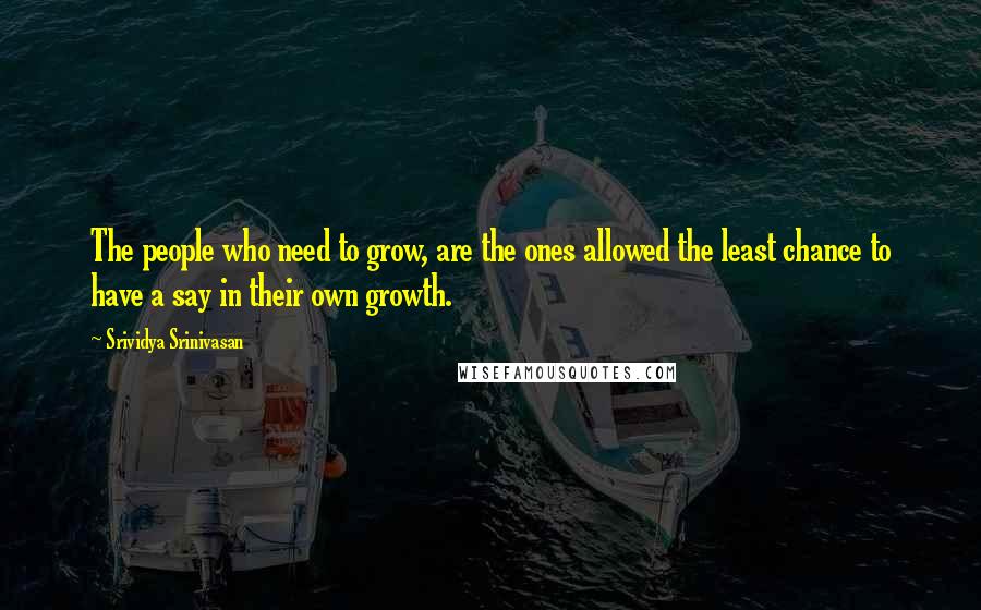 Srividya Srinivasan Quotes: The people who need to grow, are the ones allowed the least chance to have a say in their own growth.