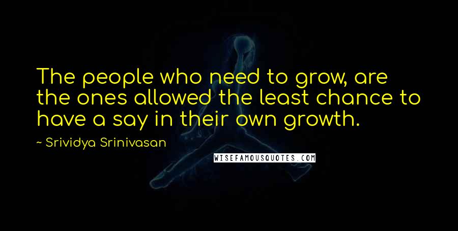 Srividya Srinivasan Quotes: The people who need to grow, are the ones allowed the least chance to have a say in their own growth.