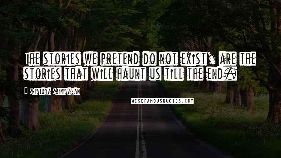 Srividya Srinivasan Quotes: The stories we pretend do not exist, are the stories that will haunt us till the end.