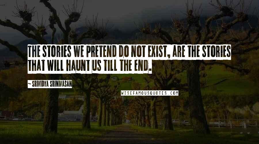 Srividya Srinivasan Quotes: The stories we pretend do not exist, are the stories that will haunt us till the end.