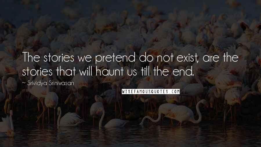 Srividya Srinivasan Quotes: The stories we pretend do not exist, are the stories that will haunt us till the end.