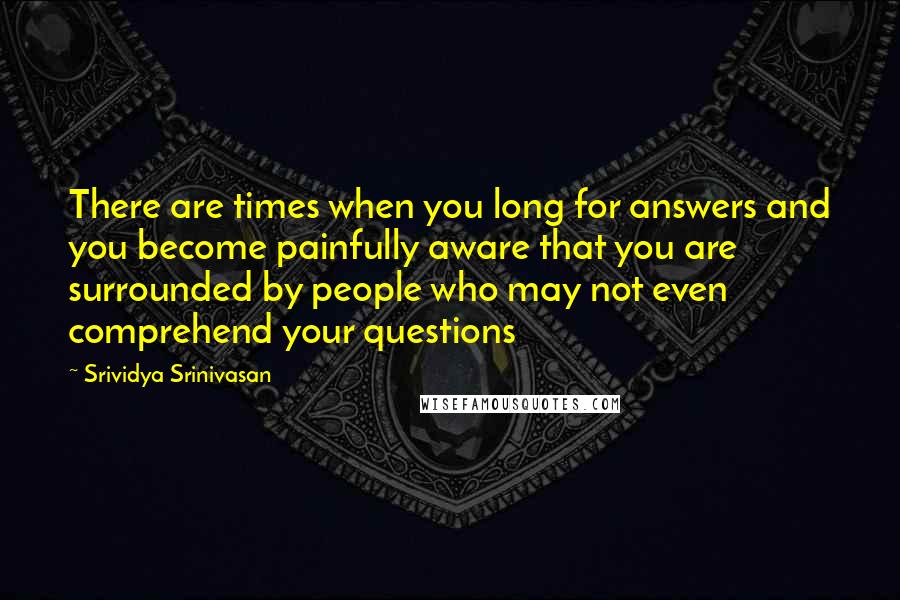 Srividya Srinivasan Quotes: There are times when you long for answers and you become painfully aware that you are surrounded by people who may not even comprehend your questions