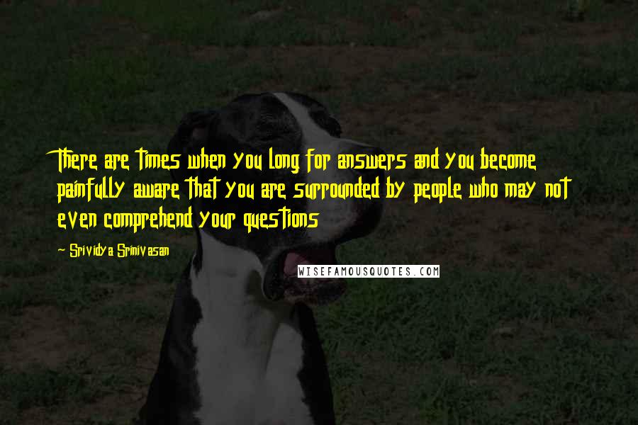 Srividya Srinivasan Quotes: There are times when you long for answers and you become painfully aware that you are surrounded by people who may not even comprehend your questions