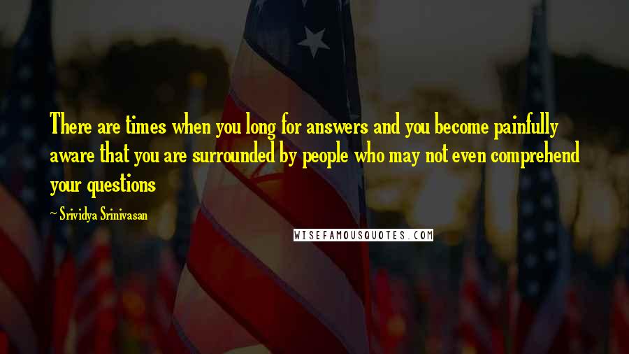 Srividya Srinivasan Quotes: There are times when you long for answers and you become painfully aware that you are surrounded by people who may not even comprehend your questions
