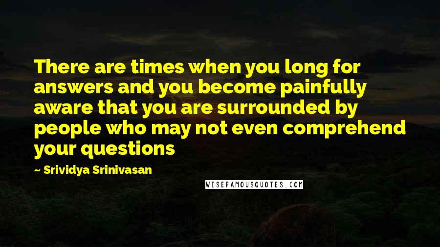 Srividya Srinivasan Quotes: There are times when you long for answers and you become painfully aware that you are surrounded by people who may not even comprehend your questions
