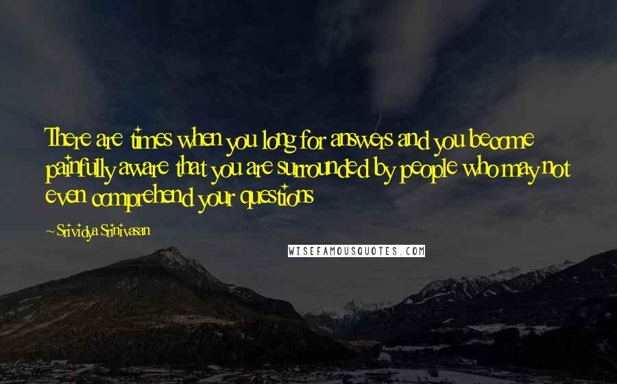 Srividya Srinivasan Quotes: There are times when you long for answers and you become painfully aware that you are surrounded by people who may not even comprehend your questions