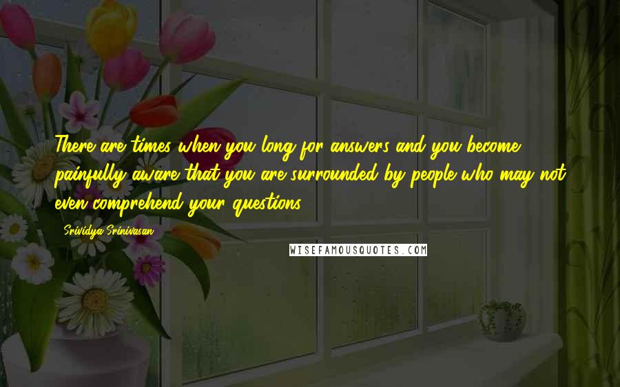 Srividya Srinivasan Quotes: There are times when you long for answers and you become painfully aware that you are surrounded by people who may not even comprehend your questions