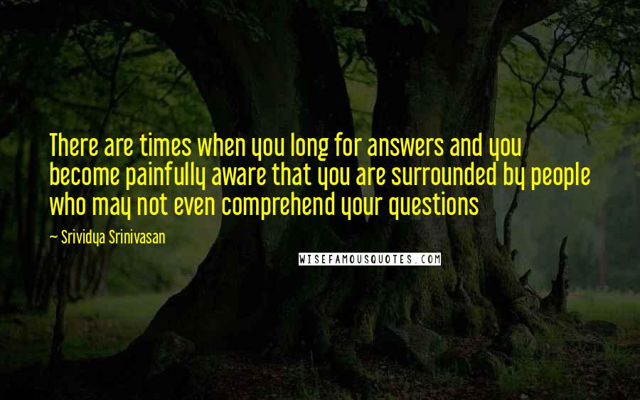 Srividya Srinivasan Quotes: There are times when you long for answers and you become painfully aware that you are surrounded by people who may not even comprehend your questions