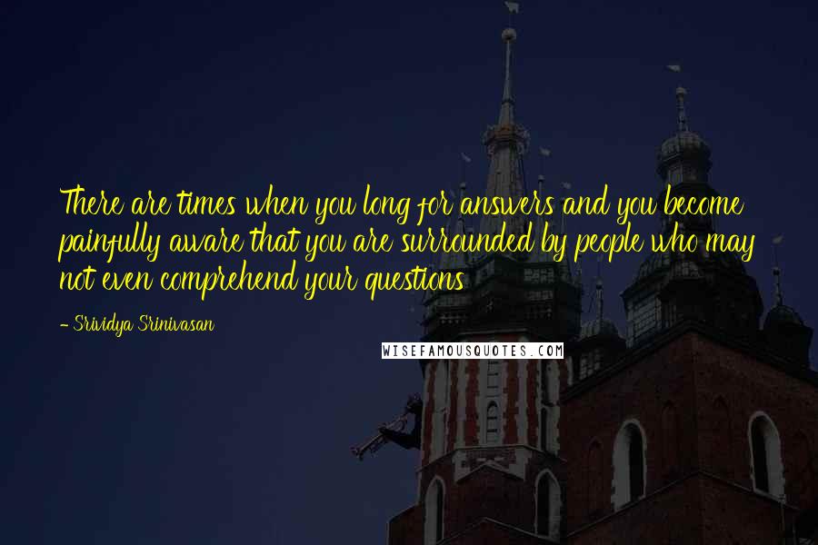 Srividya Srinivasan Quotes: There are times when you long for answers and you become painfully aware that you are surrounded by people who may not even comprehend your questions