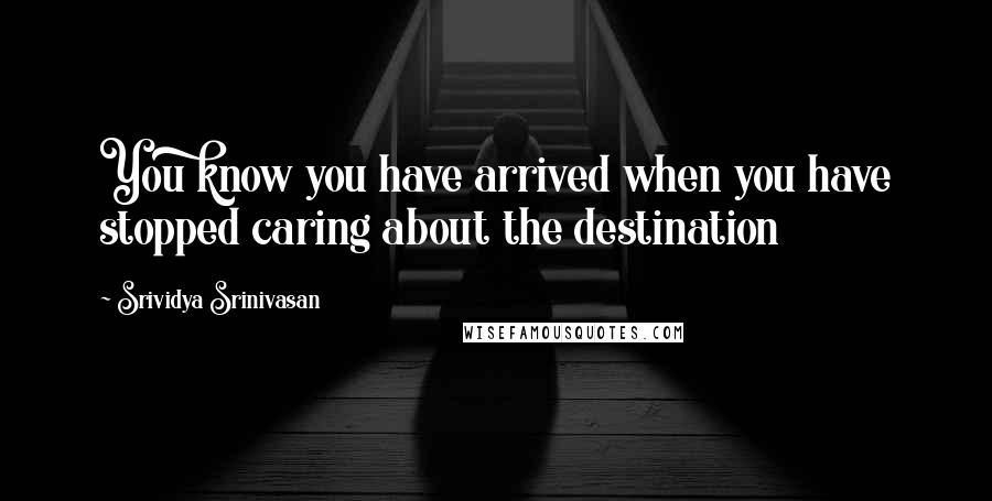 Srividya Srinivasan Quotes: You know you have arrived when you have stopped caring about the destination