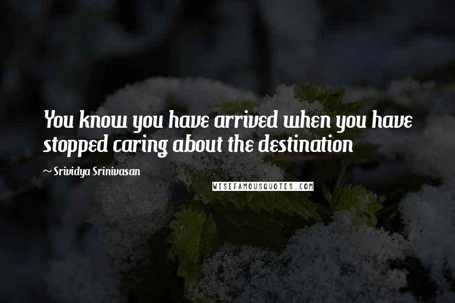 Srividya Srinivasan Quotes: You know you have arrived when you have stopped caring about the destination