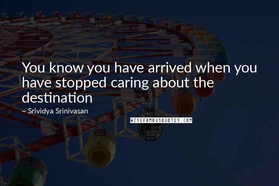 Srividya Srinivasan Quotes: You know you have arrived when you have stopped caring about the destination