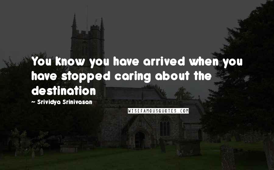 Srividya Srinivasan Quotes: You know you have arrived when you have stopped caring about the destination