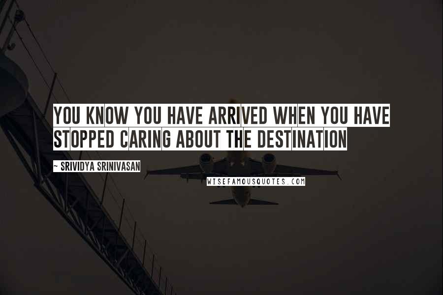 Srividya Srinivasan Quotes: You know you have arrived when you have stopped caring about the destination