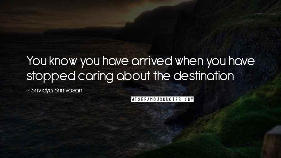 Srividya Srinivasan Quotes: You know you have arrived when you have stopped caring about the destination