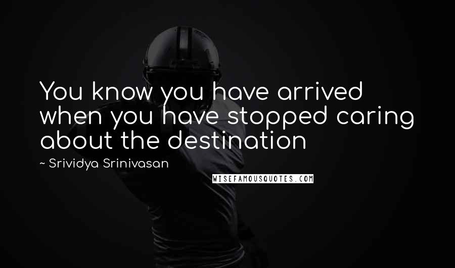 Srividya Srinivasan Quotes: You know you have arrived when you have stopped caring about the destination