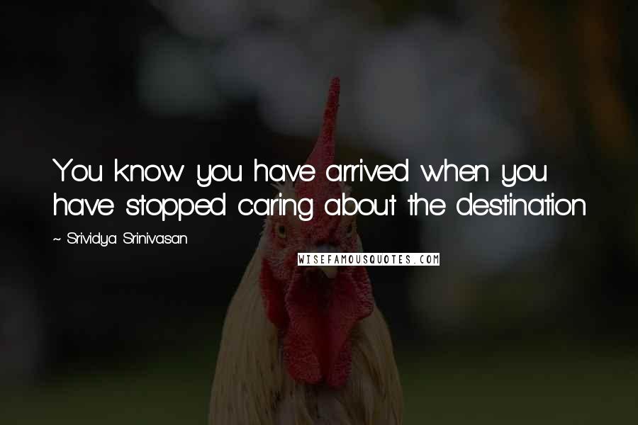 Srividya Srinivasan Quotes: You know you have arrived when you have stopped caring about the destination