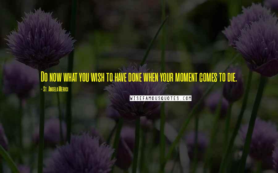 St. Angela Merici Quotes: Do now what you wish to have done when your moment comes to die.