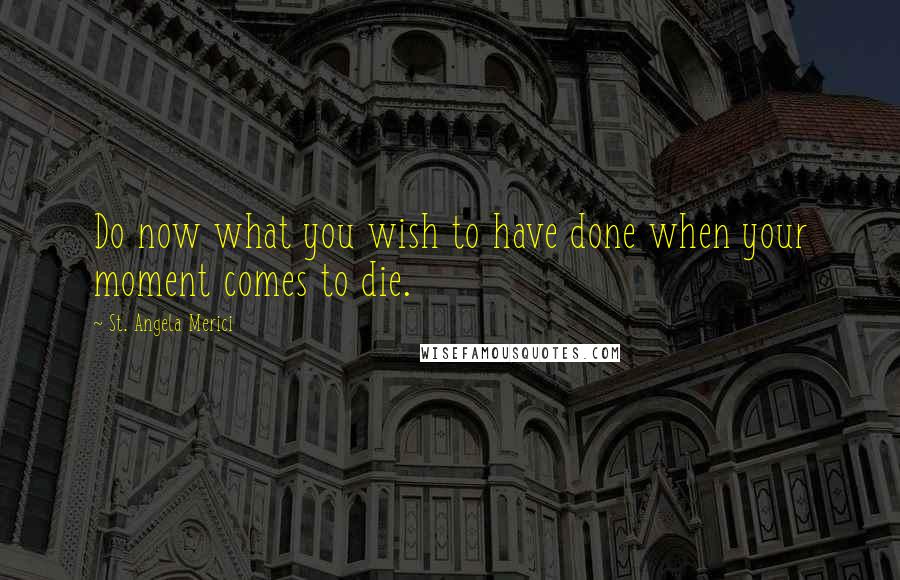 St. Angela Merici Quotes: Do now what you wish to have done when your moment comes to die.