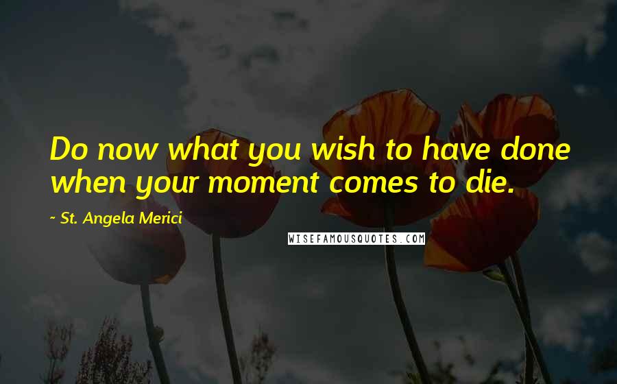 St. Angela Merici Quotes: Do now what you wish to have done when your moment comes to die.