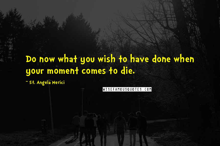 St. Angela Merici Quotes: Do now what you wish to have done when your moment comes to die.
