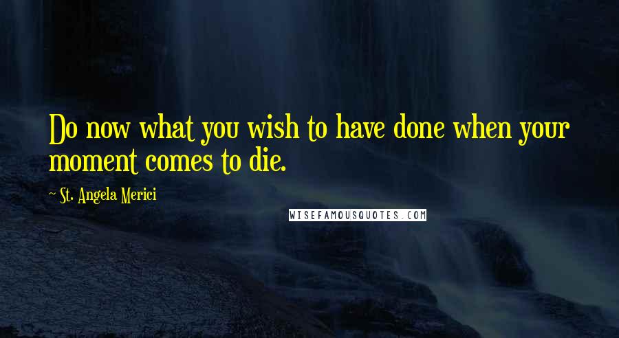 St. Angela Merici Quotes: Do now what you wish to have done when your moment comes to die.
