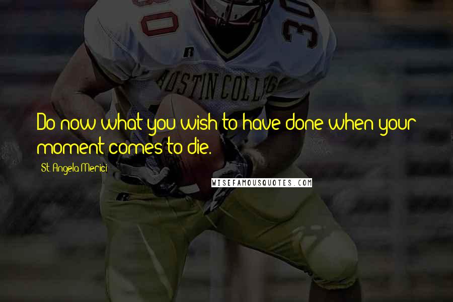 St. Angela Merici Quotes: Do now what you wish to have done when your moment comes to die.