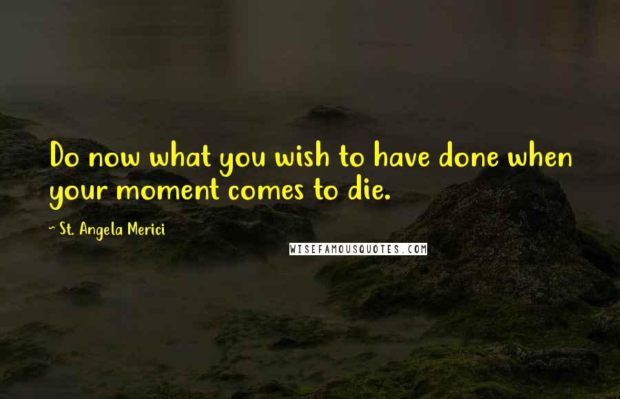 St. Angela Merici Quotes: Do now what you wish to have done when your moment comes to die.