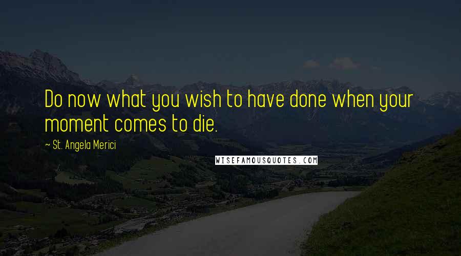 St. Angela Merici Quotes: Do now what you wish to have done when your moment comes to die.