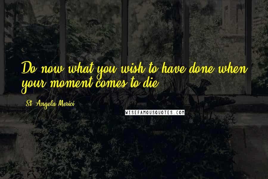 St. Angela Merici Quotes: Do now what you wish to have done when your moment comes to die.