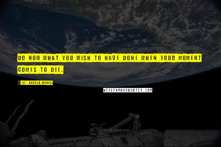 St. Angela Merici Quotes: Do now what you wish to have done when your moment comes to die.