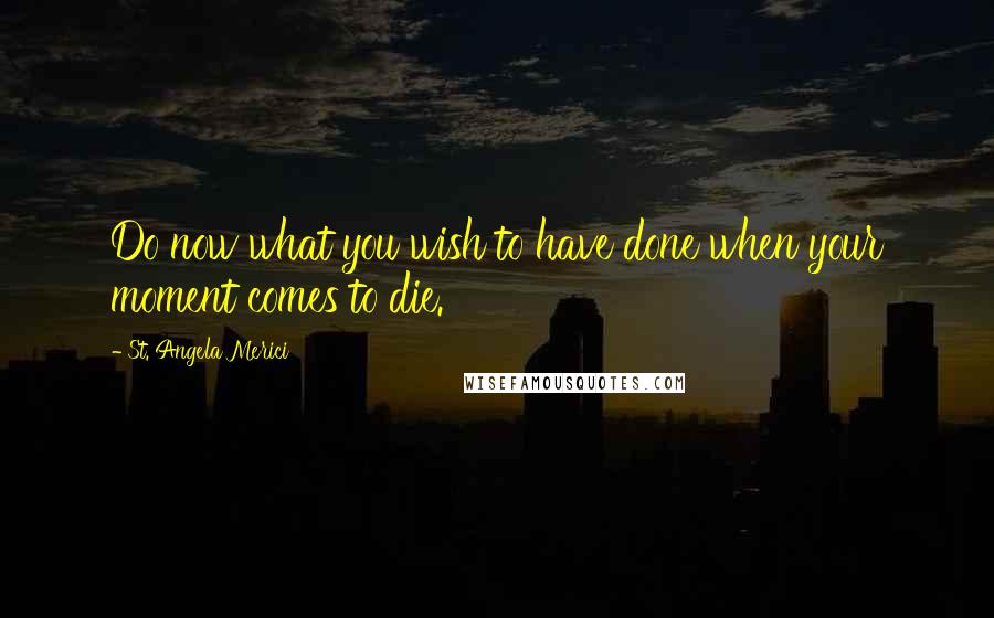 St. Angela Merici Quotes: Do now what you wish to have done when your moment comes to die.