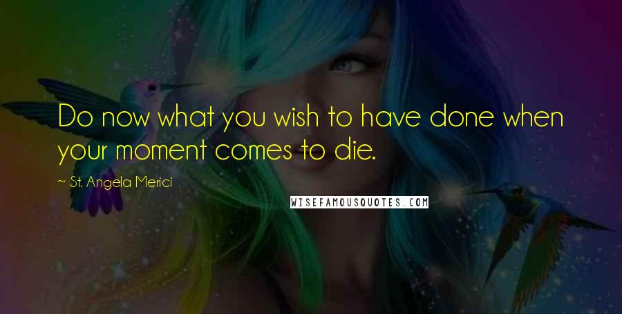 St. Angela Merici Quotes: Do now what you wish to have done when your moment comes to die.