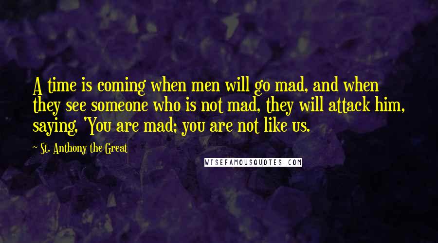St. Anthony The Great Quotes: A time is coming when men will go mad, and when they see someone who is not mad, they will attack him, saying, 'You are mad; you are not like us.