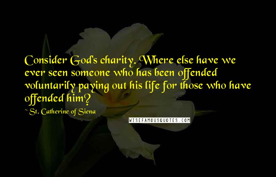 St. Catherine Of Siena Quotes: Consider God's charity. Where else have we ever seen someone who has been offended voluntarily paying out his life for those who have offended him?