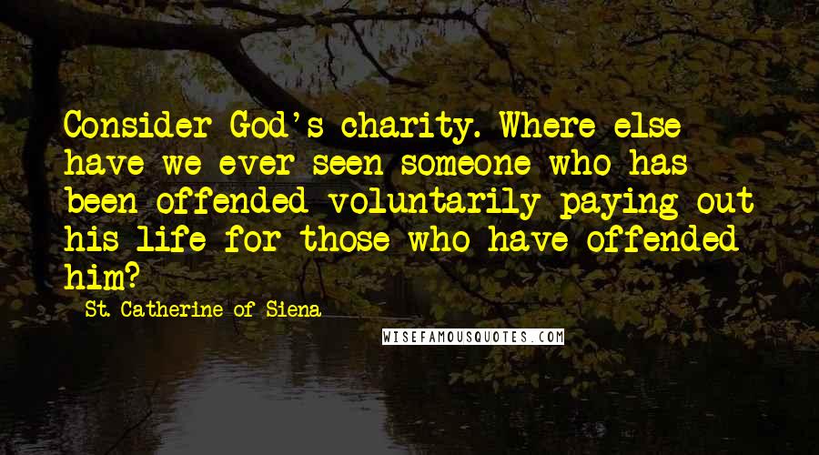 St. Catherine Of Siena Quotes: Consider God's charity. Where else have we ever seen someone who has been offended voluntarily paying out his life for those who have offended him?