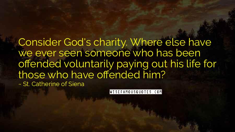 St. Catherine Of Siena Quotes: Consider God's charity. Where else have we ever seen someone who has been offended voluntarily paying out his life for those who have offended him?