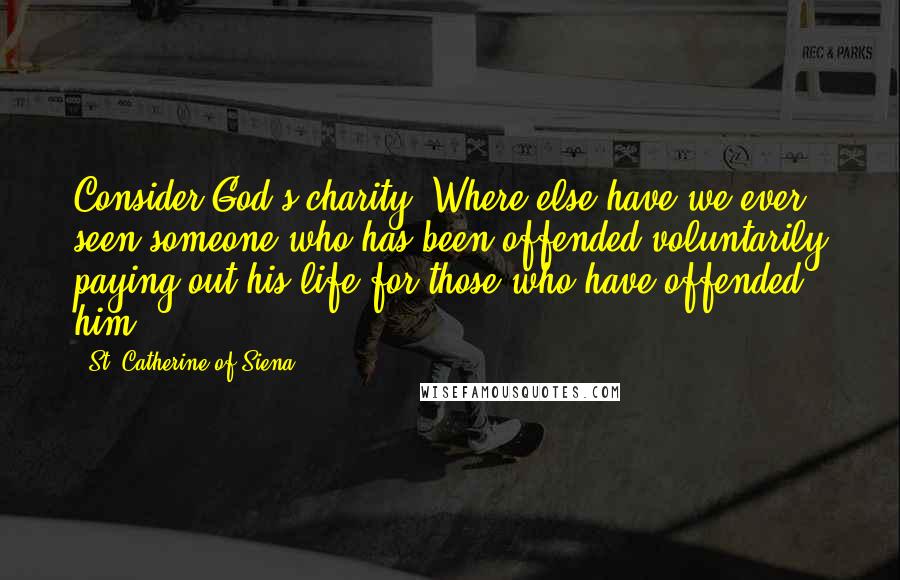 St. Catherine Of Siena Quotes: Consider God's charity. Where else have we ever seen someone who has been offended voluntarily paying out his life for those who have offended him?