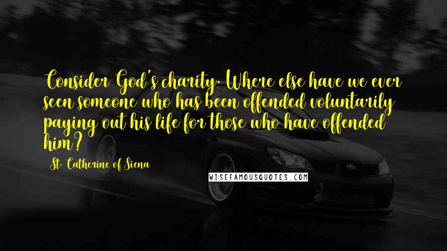 St. Catherine Of Siena Quotes: Consider God's charity. Where else have we ever seen someone who has been offended voluntarily paying out his life for those who have offended him?